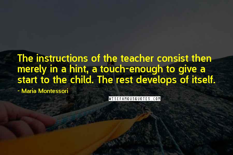 Maria Montessori Quotes: The instructions of the teacher consist then merely in a hint, a touch-enough to give a start to the child. The rest develops of itself.