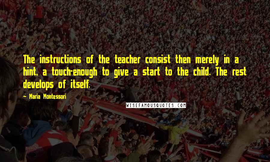 Maria Montessori Quotes: The instructions of the teacher consist then merely in a hint, a touch-enough to give a start to the child. The rest develops of itself.