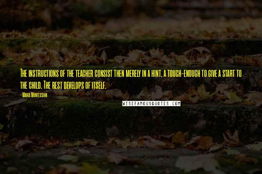 Maria Montessori Quotes: The instructions of the teacher consist then merely in a hint, a touch-enough to give a start to the child. The rest develops of itself.