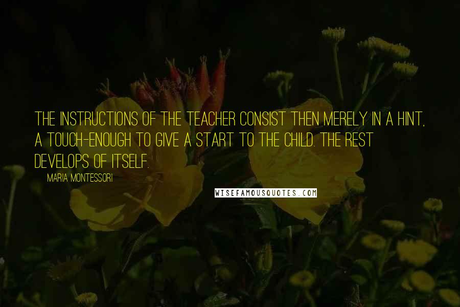 Maria Montessori Quotes: The instructions of the teacher consist then merely in a hint, a touch-enough to give a start to the child. The rest develops of itself.