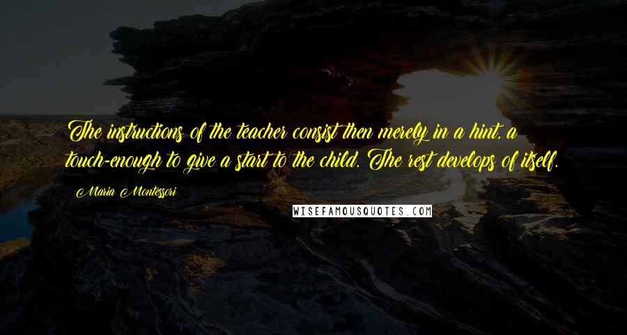 Maria Montessori Quotes: The instructions of the teacher consist then merely in a hint, a touch-enough to give a start to the child. The rest develops of itself.