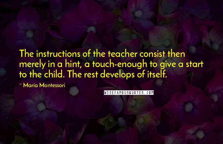 Maria Montessori Quotes: The instructions of the teacher consist then merely in a hint, a touch-enough to give a start to the child. The rest develops of itself.