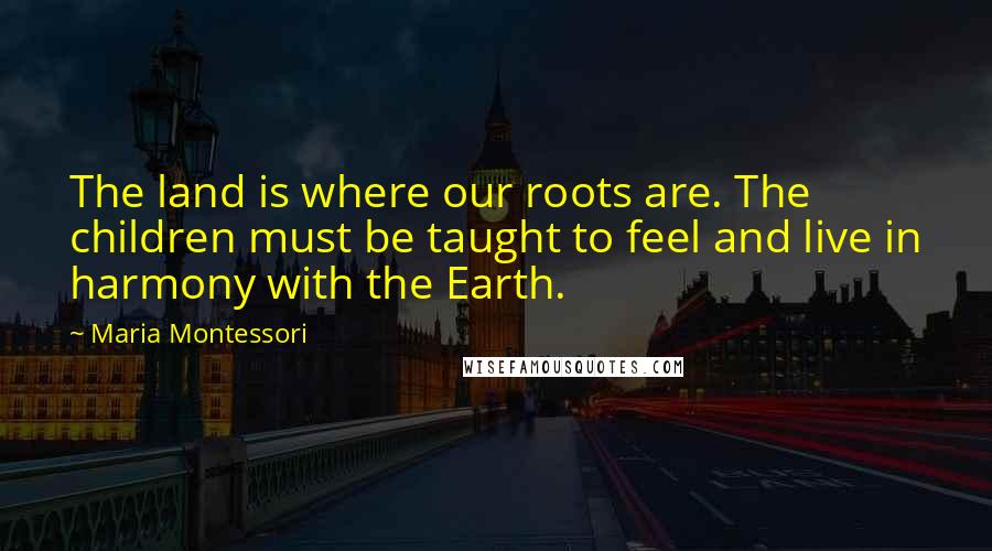 Maria Montessori Quotes: The land is where our roots are. The children must be taught to feel and live in harmony with the Earth.