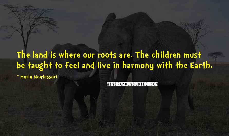 Maria Montessori Quotes: The land is where our roots are. The children must be taught to feel and live in harmony with the Earth.