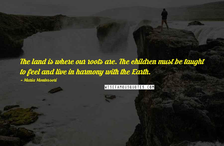 Maria Montessori Quotes: The land is where our roots are. The children must be taught to feel and live in harmony with the Earth.