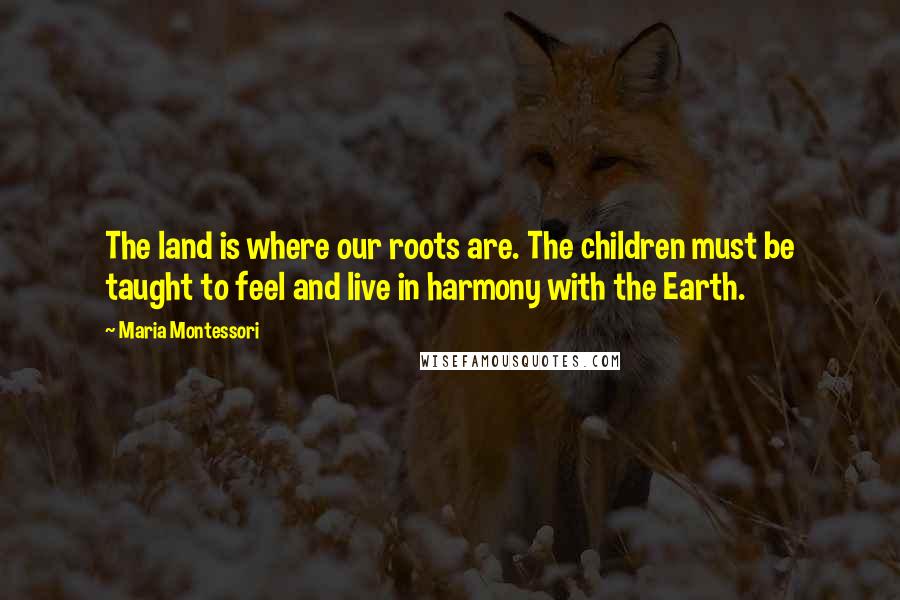 Maria Montessori Quotes: The land is where our roots are. The children must be taught to feel and live in harmony with the Earth.