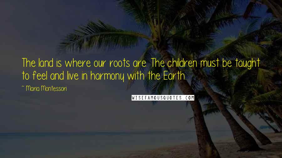 Maria Montessori Quotes: The land is where our roots are. The children must be taught to feel and live in harmony with the Earth.