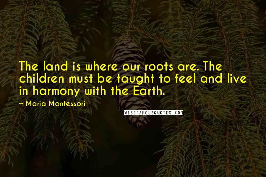 Maria Montessori Quotes: The land is where our roots are. The children must be taught to feel and live in harmony with the Earth.