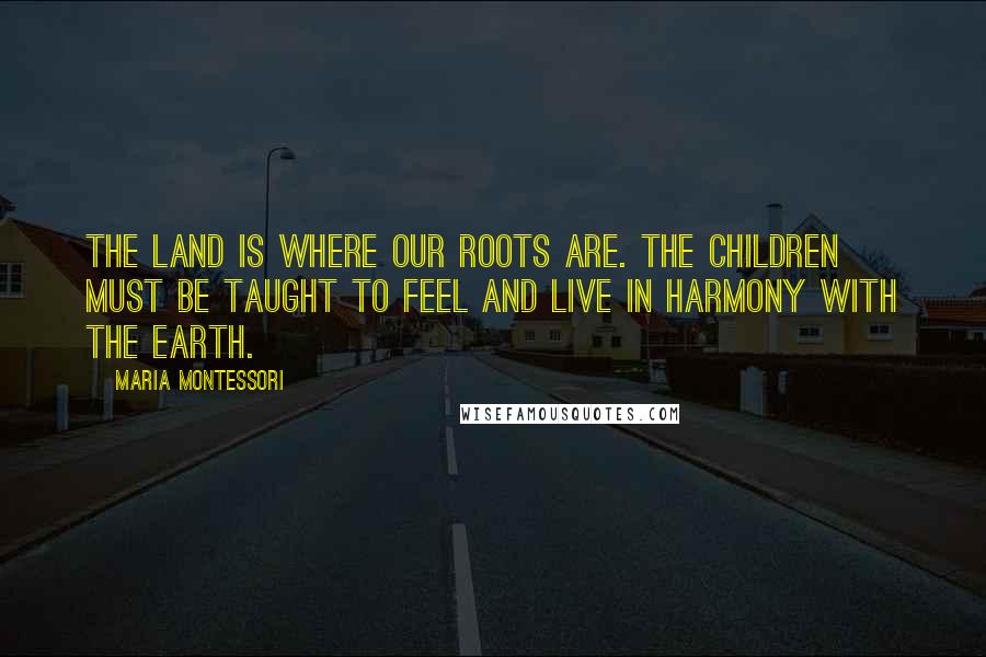 Maria Montessori Quotes: The land is where our roots are. The children must be taught to feel and live in harmony with the Earth.