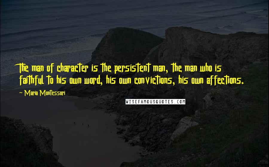 Maria Montessori Quotes: The man of character is the persistent man, the man who is faithful to his own word, his own convictions, his own affections.