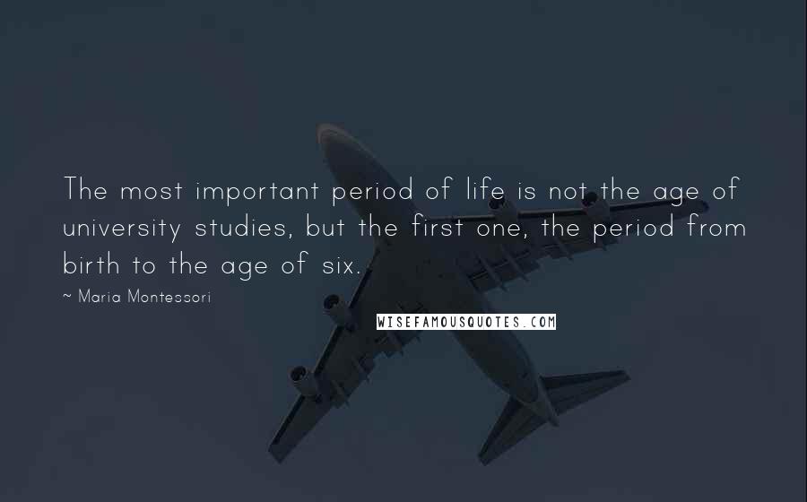 Maria Montessori Quotes: The most important period of life is not the age of university studies, but the first one, the period from birth to the age of six.