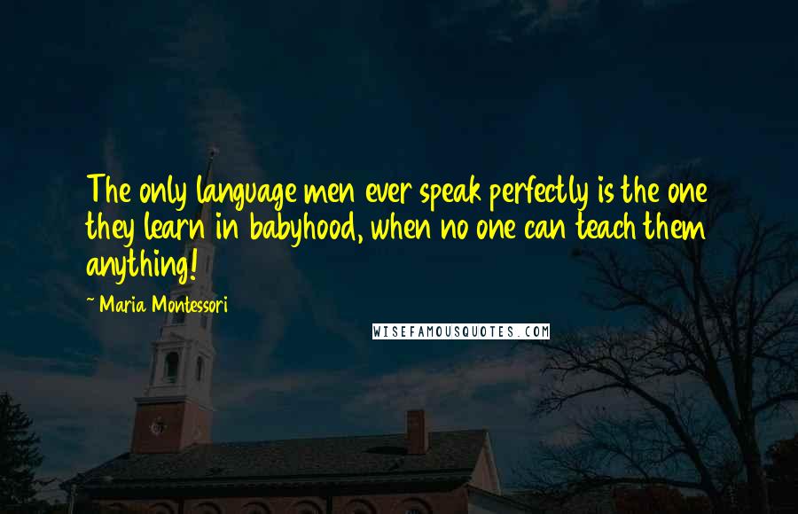 Maria Montessori Quotes: The only language men ever speak perfectly is the one they learn in babyhood, when no one can teach them anything!