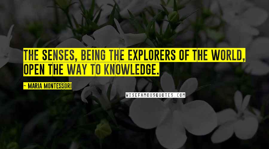 Maria Montessori Quotes: The senses, being the explorers of the world, open the way to knowledge.
