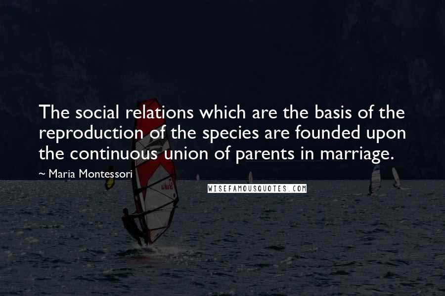 Maria Montessori Quotes: The social relations which are the basis of the reproduction of the species are founded upon the continuous union of parents in marriage.
