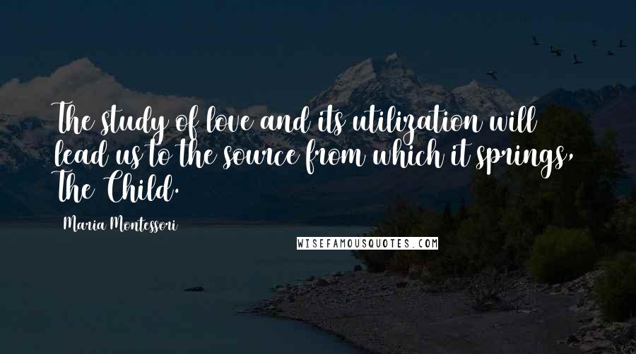 Maria Montessori Quotes: The study of love and its utilization will lead us to the source from which it springs, The Child.