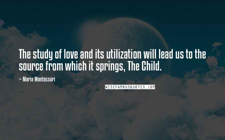 Maria Montessori Quotes: The study of love and its utilization will lead us to the source from which it springs, The Child.