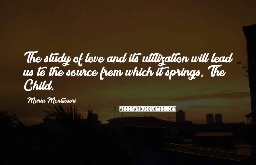 Maria Montessori Quotes: The study of love and its utilization will lead us to the source from which it springs, The Child.