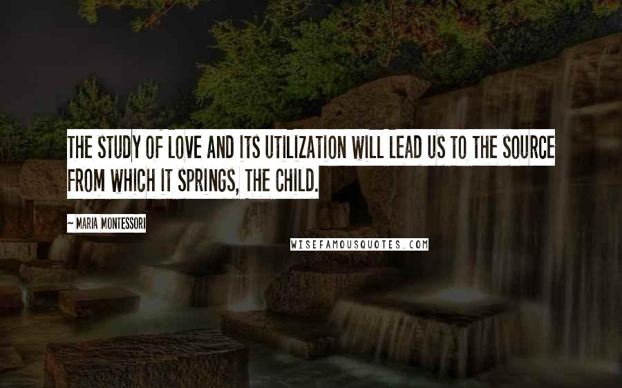 Maria Montessori Quotes: The study of love and its utilization will lead us to the source from which it springs, The Child.