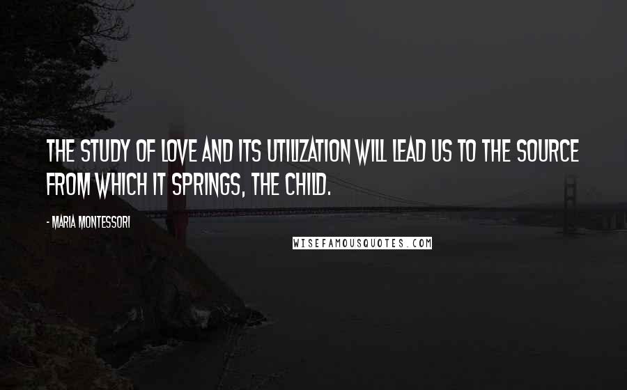 Maria Montessori Quotes: The study of love and its utilization will lead us to the source from which it springs, The Child.