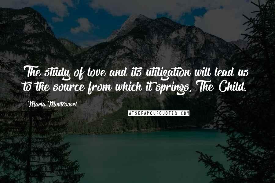 Maria Montessori Quotes: The study of love and its utilization will lead us to the source from which it springs, The Child.