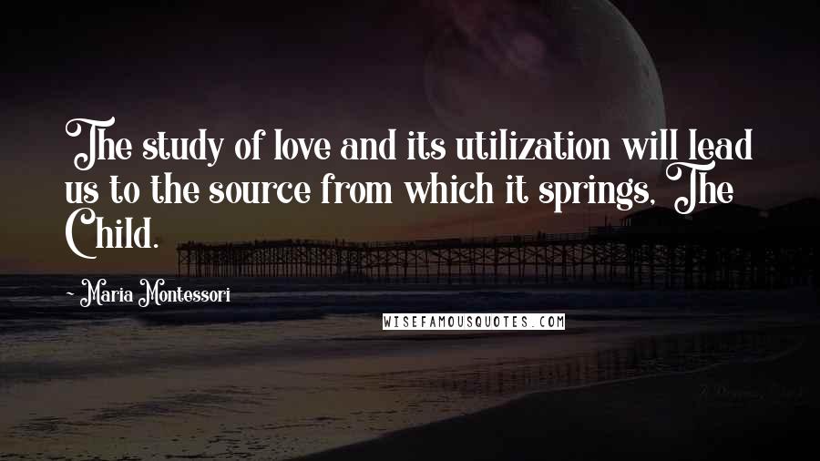 Maria Montessori Quotes: The study of love and its utilization will lead us to the source from which it springs, The Child.