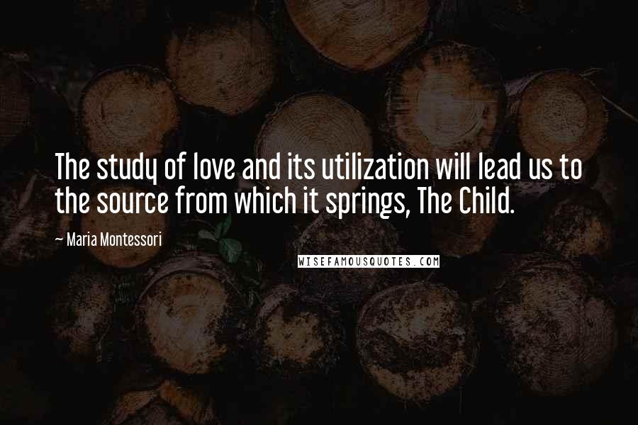 Maria Montessori Quotes: The study of love and its utilization will lead us to the source from which it springs, The Child.