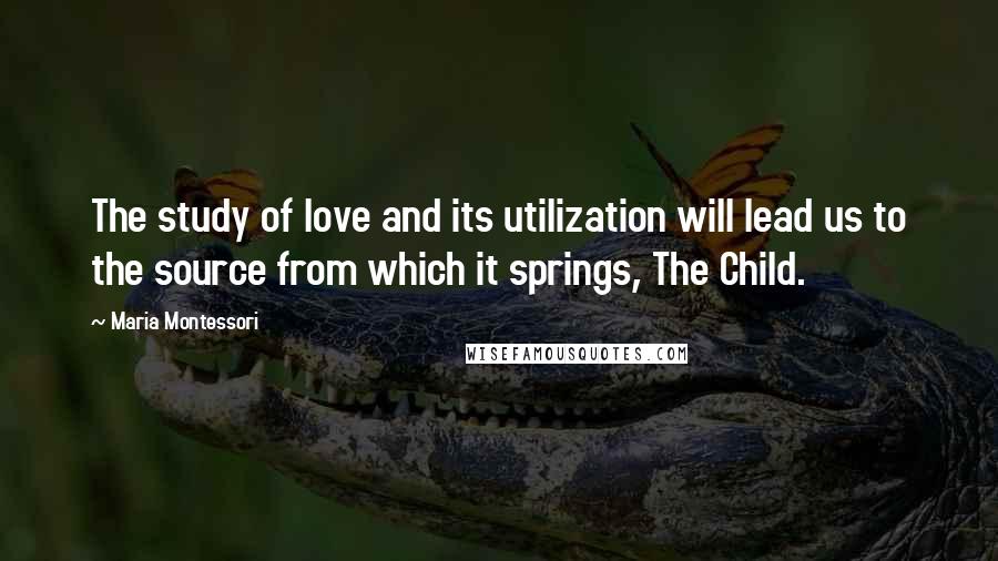 Maria Montessori Quotes: The study of love and its utilization will lead us to the source from which it springs, The Child.
