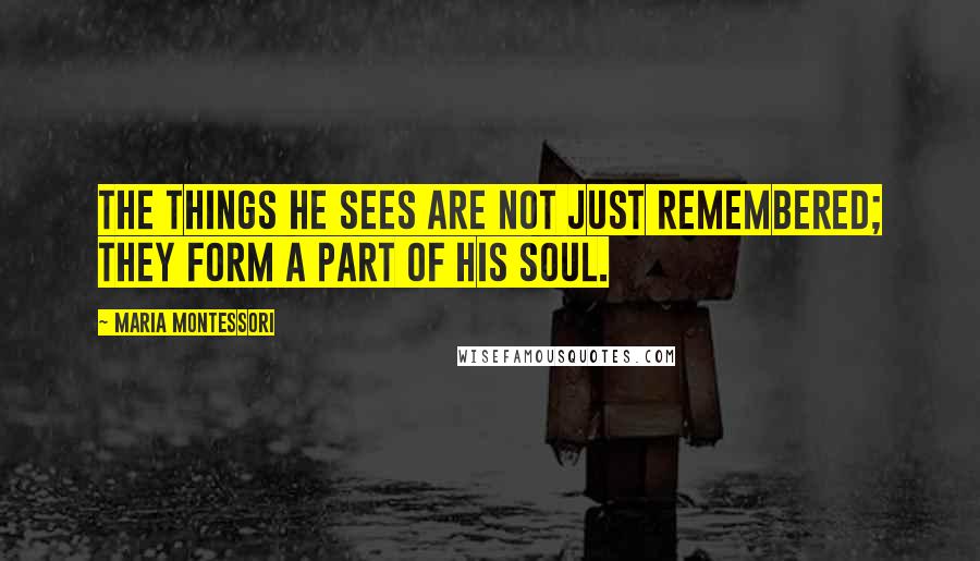 Maria Montessori Quotes: The things he sees are not just remembered; they form a part of his soul.