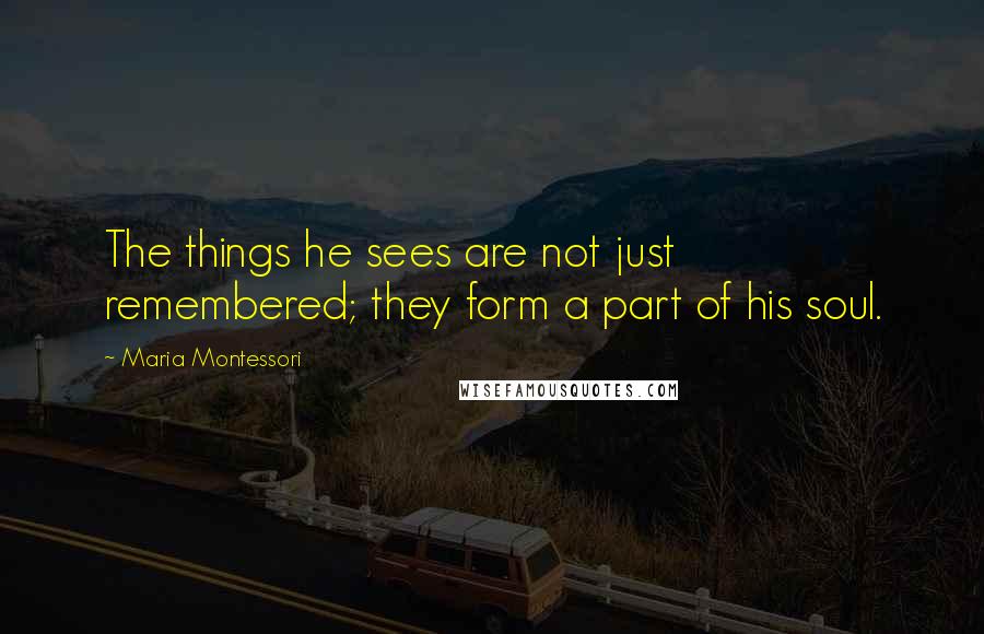 Maria Montessori Quotes: The things he sees are not just remembered; they form a part of his soul.