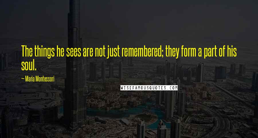 Maria Montessori Quotes: The things he sees are not just remembered; they form a part of his soul.