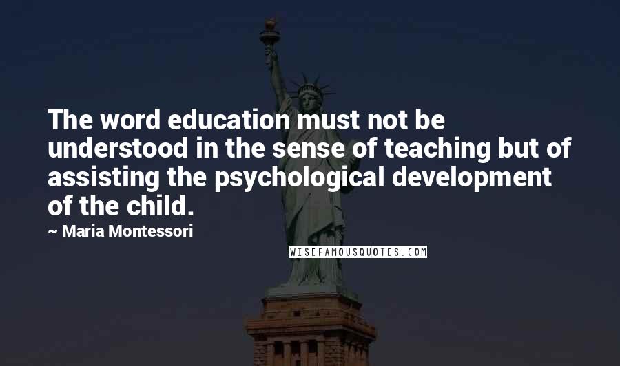 Maria Montessori Quotes: The word education must not be understood in the sense of teaching but of assisting the psychological development of the child.