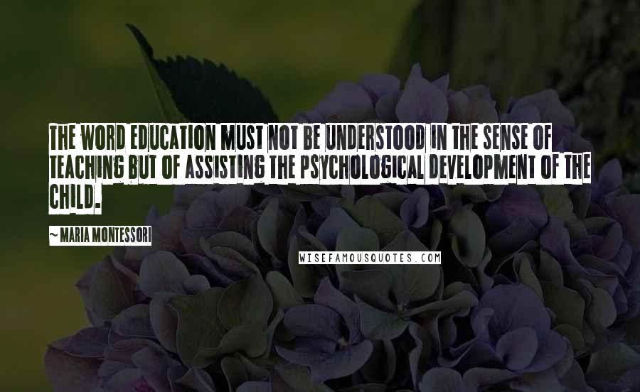 Maria Montessori Quotes: The word education must not be understood in the sense of teaching but of assisting the psychological development of the child.