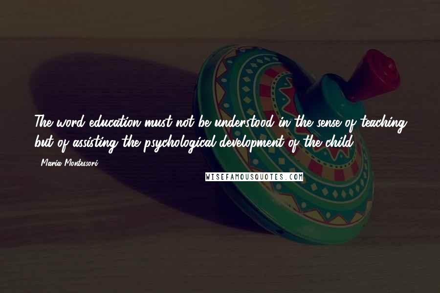 Maria Montessori Quotes: The word education must not be understood in the sense of teaching but of assisting the psychological development of the child.