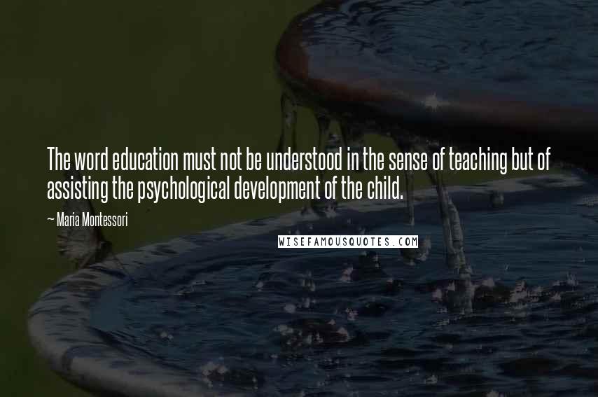 Maria Montessori Quotes: The word education must not be understood in the sense of teaching but of assisting the psychological development of the child.