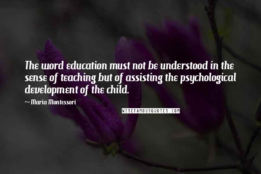 Maria Montessori Quotes: The word education must not be understood in the sense of teaching but of assisting the psychological development of the child.