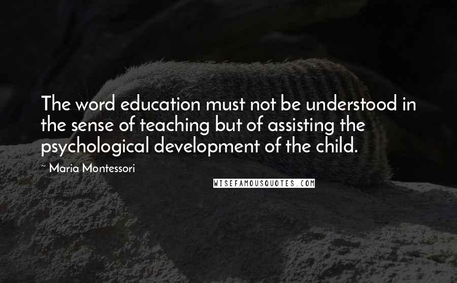 Maria Montessori Quotes: The word education must not be understood in the sense of teaching but of assisting the psychological development of the child.