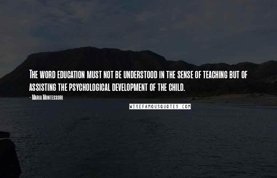 Maria Montessori Quotes: The word education must not be understood in the sense of teaching but of assisting the psychological development of the child.