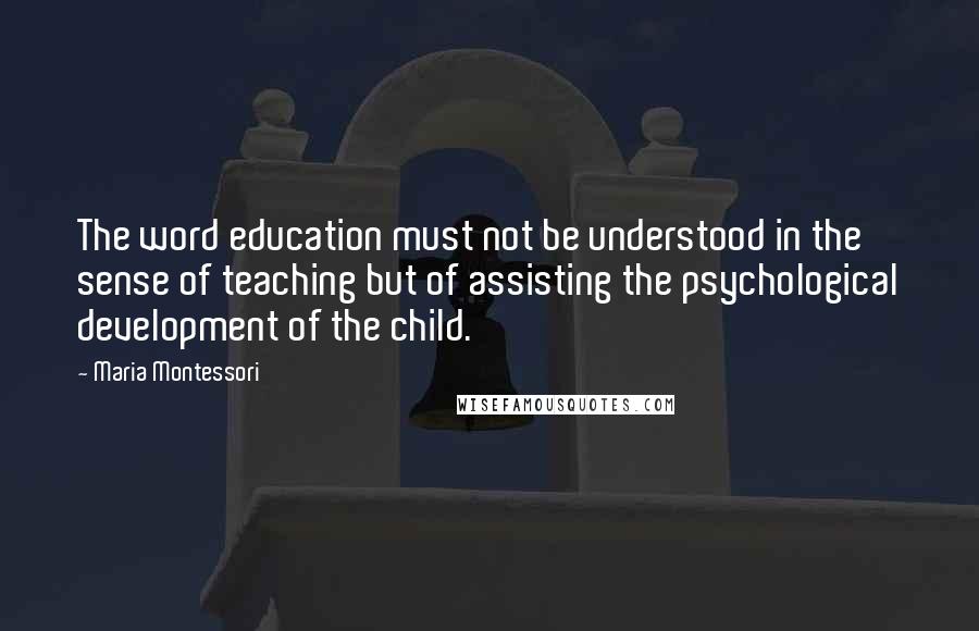 Maria Montessori Quotes: The word education must not be understood in the sense of teaching but of assisting the psychological development of the child.