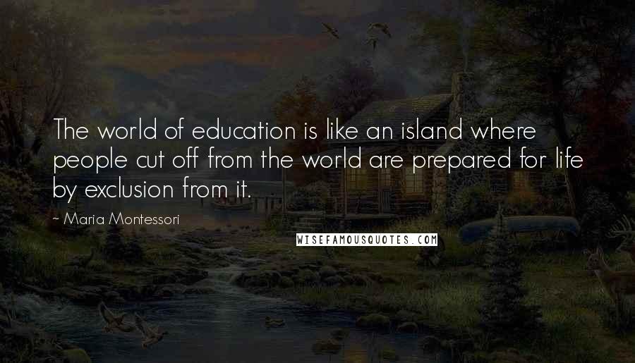 Maria Montessori Quotes: The world of education is like an island where people cut off from the world are prepared for life by exclusion from it.