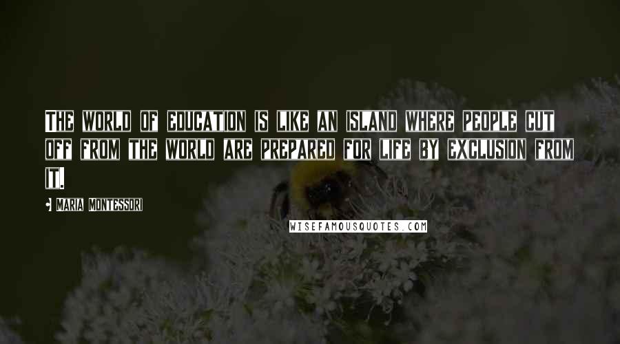 Maria Montessori Quotes: The world of education is like an island where people cut off from the world are prepared for life by exclusion from it.