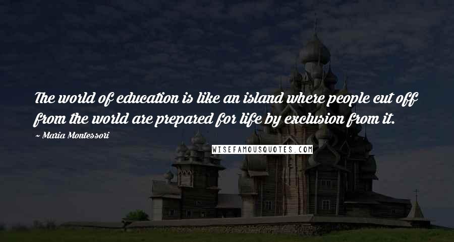 Maria Montessori Quotes: The world of education is like an island where people cut off from the world are prepared for life by exclusion from it.