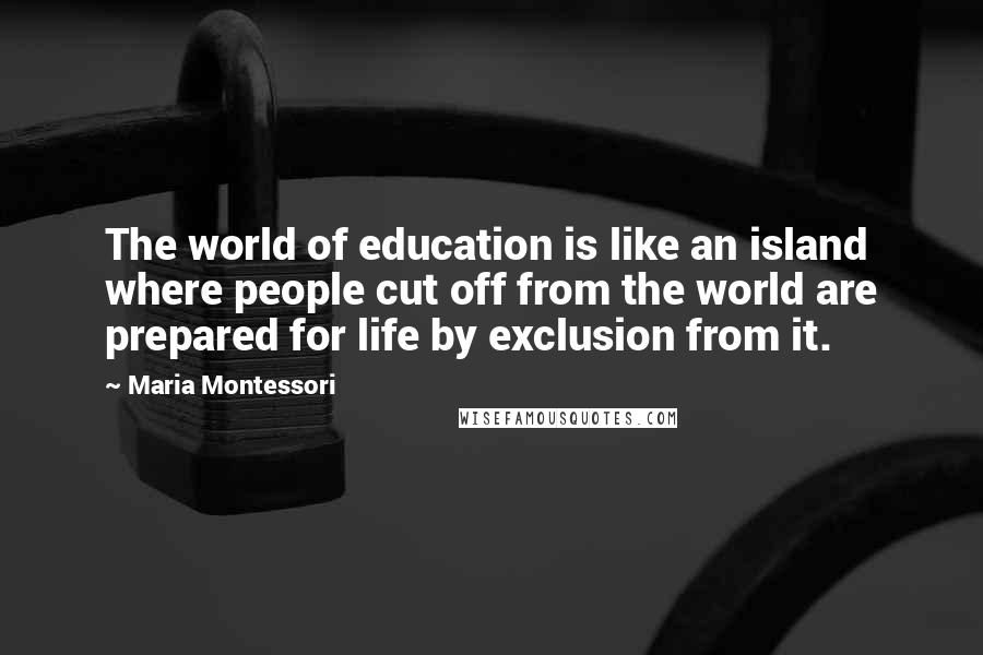 Maria Montessori Quotes: The world of education is like an island where people cut off from the world are prepared for life by exclusion from it.