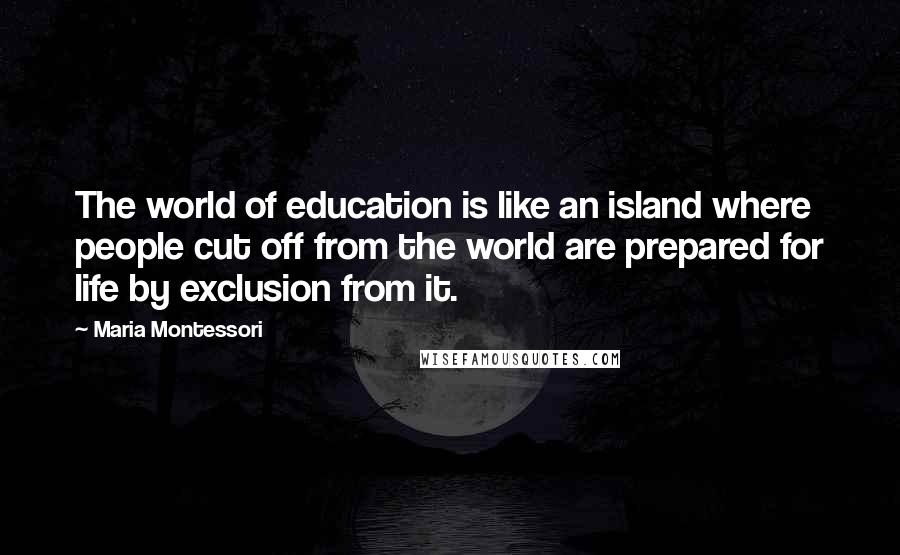 Maria Montessori Quotes: The world of education is like an island where people cut off from the world are prepared for life by exclusion from it.