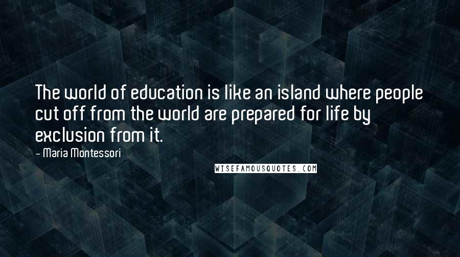 Maria Montessori Quotes: The world of education is like an island where people cut off from the world are prepared for life by exclusion from it.