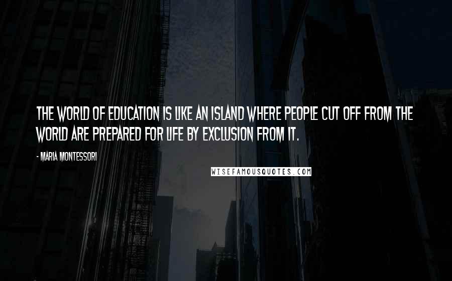 Maria Montessori Quotes: The world of education is like an island where people cut off from the world are prepared for life by exclusion from it.