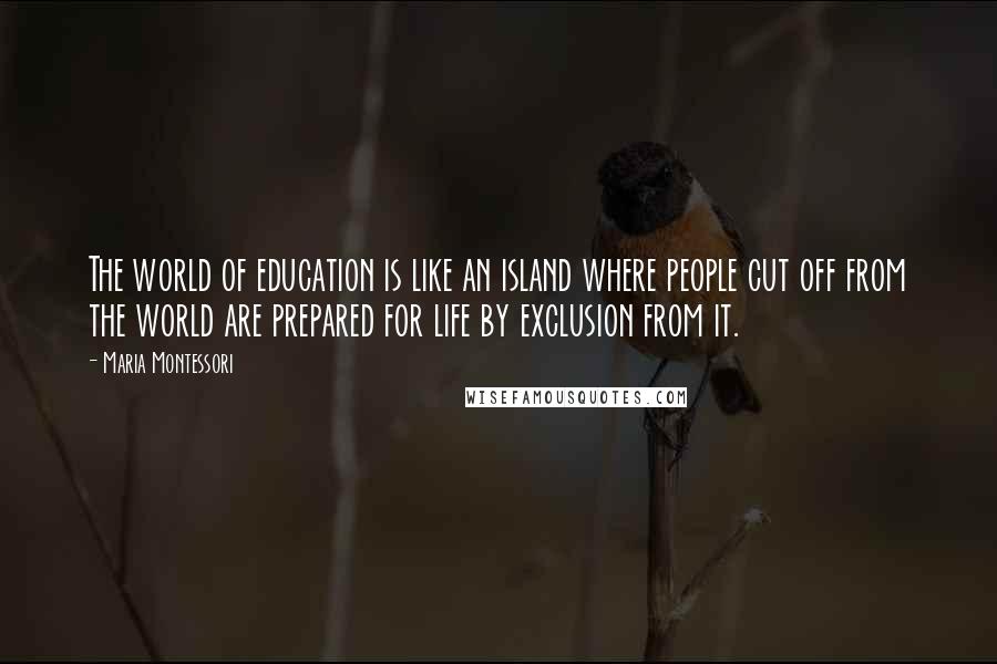 Maria Montessori Quotes: The world of education is like an island where people cut off from the world are prepared for life by exclusion from it.