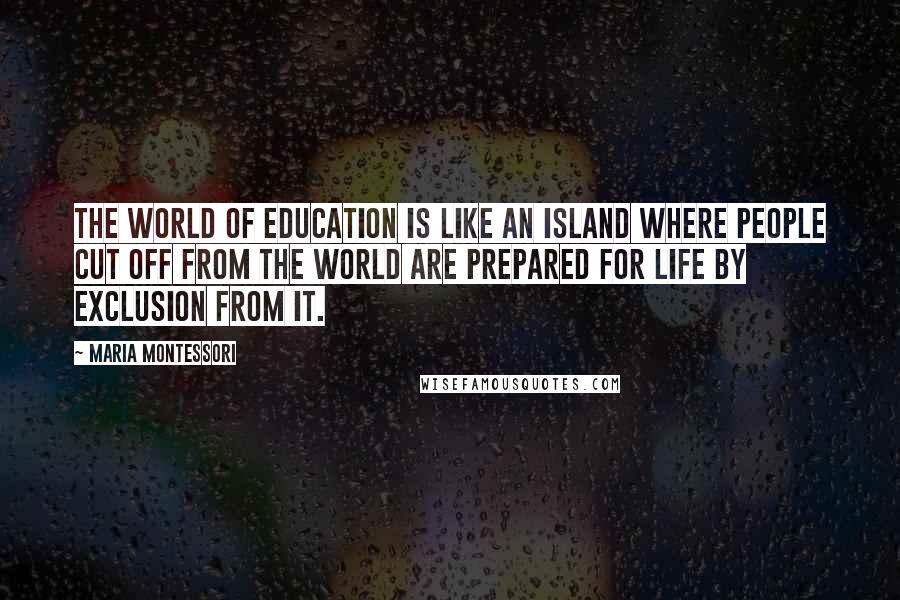 Maria Montessori Quotes: The world of education is like an island where people cut off from the world are prepared for life by exclusion from it.