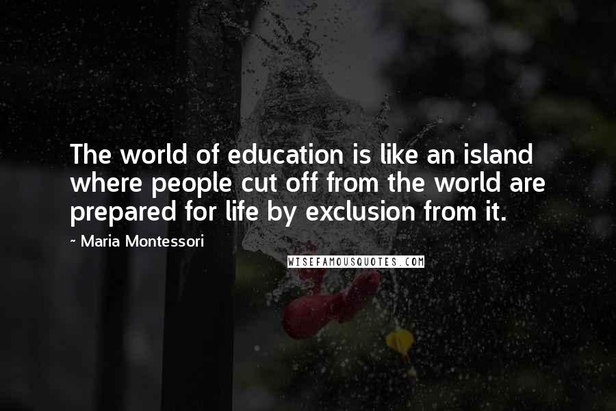 Maria Montessori Quotes: The world of education is like an island where people cut off from the world are prepared for life by exclusion from it.