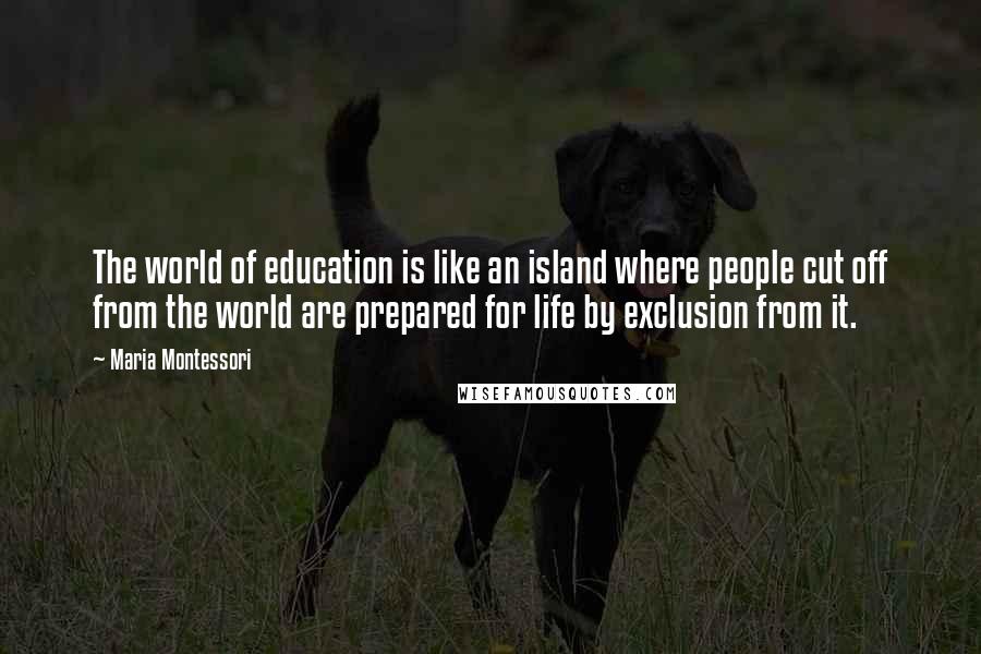 Maria Montessori Quotes: The world of education is like an island where people cut off from the world are prepared for life by exclusion from it.