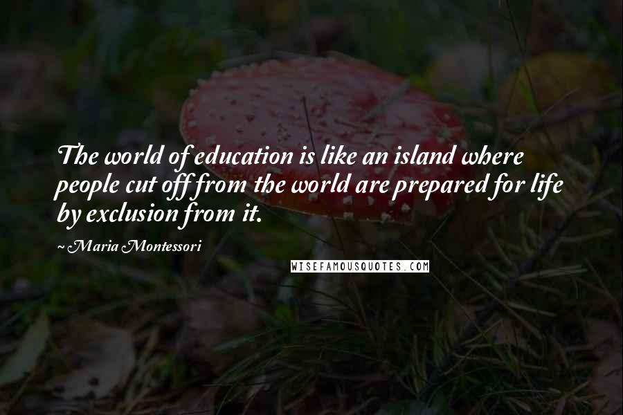 Maria Montessori Quotes: The world of education is like an island where people cut off from the world are prepared for life by exclusion from it.